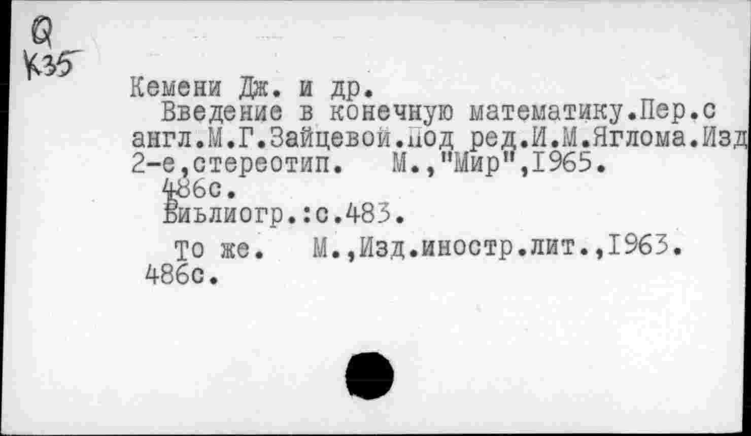 ﻿№
Кемени Дж. и др.
Введение в конечную математику.Пер.с англ.М.Г.Зайцевой.иод ред.И.М.Яглома.И 2-е,стереотип. М., "Мир1', 1965.
486с.
Виьлиогр.:о.483.
То же. М.,Изд.иностр.лит.,1963. 486с.